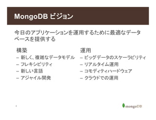 4
今日のアプリケーションを運用するために最適なデータ
ベースを提供する
MongoDB ビジョン
構築
–  新しく、複雑なデータモデル
–  フレキシビリティ
–  新しい言語
–  アジャイル開発
運用
–  ビッグデータのスケーラビリティ
–  リアルタイム運用
–  コモディティハードウェア
–  クラウドでの運用
 