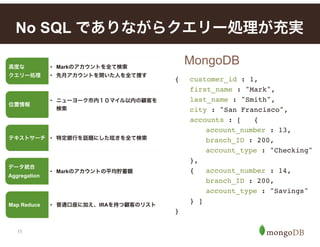 11
No SQL でありながらクエリー処理が充実
MongoDB
{! customer_id : 1,
! first_name : "Mark",
! last_name : "Smith",
! city : "San Francisco",
! accounts : [! {
! ! account_number : 13,
! ! branch_ID : 200,
! ! account_type : "Checking"
! },
! {! account_number : 14,
! ! branch_ID : 200,
! ! account_type : "Savings"
! } ]
}
高度な 
クエリー処理
• Markのアカウントを全て検索
• 先月アカウントを開いた人を全て捜す
位置情報
• ニューヨーク市内１０マイル以内の顧客を
検索
テキストサーチ • 特定銀行を話題にした呟きを全て検索
データ統合 
Aggregation
• Markのアカウントの平均貯蓄額
Map Reduce • 普通口座に加え、IRAを持つ顧客のリスト
 