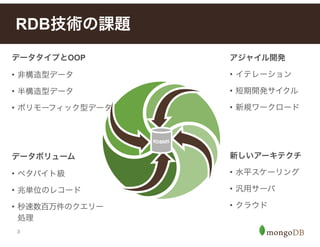3
RDB技術の課題
データボリューム
• ペタバイト級
• 兆単位のレコード
• 秒速数百万件のクエリー
処理
アジャイル開発
• イテレーション
• 短期開発サイクル
• 新規ワークロード
新しいアーキテクチ
• 水平スケーリング
• 汎用サーバ
• クラウド
データタイプとOOP
• 非構造型データ
• 半構造型データ
• ポリモーフィック型データ
 