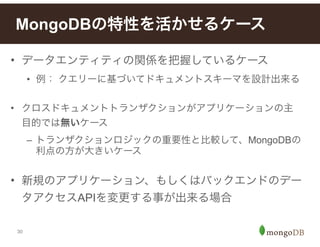 30
• データエンティティの関係を把握しているケース
• 例： クエリーに基づいてドキュメントスキーマを設計出来る
!
• クロスドキュメントトランザクションがアプリケーションの主
目的では無いケース
– トランザクションロジックの重要性と比較して、MongoDBの
利点の方が大きいケース
!
• 新規のアプリケーション、もしくはバックエンドのデー
タアクセスAPIを変更する事が出来る場合
MongoDBの特性を活かせるケース
 