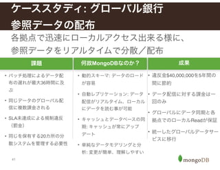 41
各拠点で迅速にローカルアクセス出来る様に、
参照データをリアルタイムで分散／配布
ケーススタディ: グローバル銀行 
参照データの配布
課題 何故MongoDBなのか？ 成果
• バッチ処理によるデータ配
布の遅れが最大36時間に及
ぶ
• 同じデータのグローバル配
信に複数課金される
• SLA未達成による規制違反
（罰金）
• 同じを保有する20カ所の分
散システムを管理する必要性
• 動的スキーマ: データのロード
が容易!
• 自動レプリケーション: データ
配信がリアルタイム、ローカル
にデータを読む事が可能!
• キャッシュとデータベースの同
期: キャッシュが常にアップ
デート!
• 単純なデータモデリングと分
析: 変更が簡単、理解しやすい
• 違反金$40,000,000を5年間の
間に節約!
• データ配信に対する課金は一
回のみ!
• グローバルにデータ同期と各
拠点でのローカルReadが保証 !
• 統一したグローバルデータサー
ビスに移行!
 