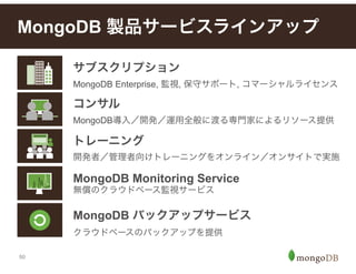 50
MongoDB 製品サービスラインアップ
トレーニング
開発者／管理者向けトレーニングをオンライン／オンサイトで実施
MongoDB Monitoring Service
無償のクラウドベース監視サービス
MongoDB バックアップサービス
クラウドベースのバックアップを提供
サブスクリプション
MongoDB Enterprise, 監視, 保守サポート, コマーシャルライセンス
コンサル
MongoDB導入／開発／運用全般に渡る専門家によるリソース提供
 