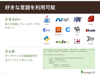 9
シェル
データベースを直接操作す
るインラインのシェル
好きな言語を利用可能
ドライバー
殆どの言語とフレームワークを
サポート
> db.collection.insert({name: "John Smith", address: "10 3rd
St.", phone: {home: 1234567890, mobile: 1234568138}})!
> !
> db.collection.findOne()
{!
! “_id”: ObjectId(“5106c1c2fc629bfe52792e86”),!
! “name”: “John Smith”,
! “address”: “10 3rd St.”,
! “phone”: {
! ! “home”: 1234567890,
! ! “mobile”: 1234568138 }
}
Java
Python
Perl
Ruby
Haskell
JavaScript
 