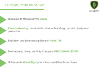 Le devis : mise en oeuvre
Pseudo-sharding : instanciation d’un replica Mongo par site physique et
production
Expiration des documents grâce à un index TTL
Diminution du niveau de Write Concern à UNACKNOWLEGED
Utilisation de Wired Tiger pour mieux paralléliser les écritures
Utilisation de Mongo comme cache
 