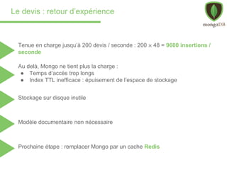 Le devis : retour d’expérience
Tenue en charge jusqu’à 200 devis / seconde : 200 ⨉ 48 = 9600 insertions /
seconde
Au delà, Mongo ne tient plus la charge :
● Temps d’accès trop longs
● Index TTL inefficace : épuisement de l’espace de stockage
Stockage sur disque inutile
Modèle documentaire non nécessaire
Prochaine étape : remplacer Mongo par un cache Redis
 