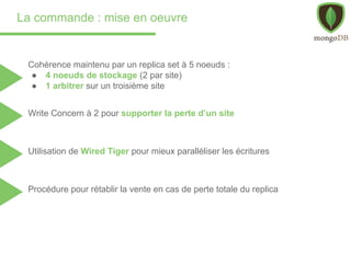 La commande : mise en oeuvre
Cohérence maintenu par un replica set à 5 noeuds :
● 4 noeuds de stockage (2 par site)
● 1 arbitrer sur un troisième site
Utilisation de Wired Tiger pour mieux paralléliser les écritures
Procédure pour rétablir la vente en cas de perte totale du replica
Write Concern à 2 pour supporter la perte d’un site
 