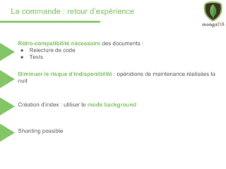 La commande : retour d’expérience
Sharding possible
Rétro-compatibilité nécessaire des documents :
● Relecture de code
● Tests
Diminuer le risque d’indisponibilité : opérations de maintenance réalisées la
nuit
Création d’index : utiliser le mode background
 
