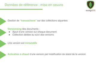 Données de référence : mise en oeuvre
Gestion de “transactions” sur des collections séparées
Versionning des documents :
● Ajout d’une version sur chaque document
● Collection dédiée au suivi des versions
Activation à chaud d’une version par modification de statut de la version
Une version est immutable
 