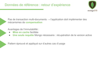 Données de référence : retour d’expérience
Pas de transaction multi-documents → l’application doit implémenter des
mécanismes de compensation
Avantages de l’immutabilité :
● Mise en cache facilitée
● Une seule requête Mongo nécessaire : récupération de la version active
Pattern éprouvé et appliqué sur d’autres cas d’usage
 
