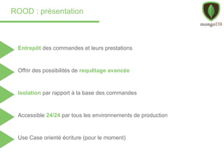 ROOD : présentation
Entrepôt des commandes et leurs prestations
Accessible 24/24 par tous les environnements de production
Use Case orienté écriture (pour le moment)
Offrir des possibilités de requêtage avancée
Isolation par rapport à la base des commandes
 