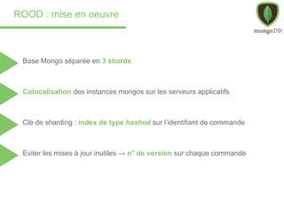 ROOD : mise en oeuvre
Base Mongo séparée en 3 shards
Colocalisation des instances mongos sur les serveurs applicatifs
Clé de sharding : index de type hashed sur l’identifiant de commande
Eviter les mises à jour inutiles → n° de version sur chaque commande
 