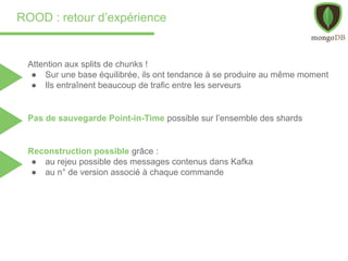 ROOD : retour d’expérience
Attention aux splits de chunks !
● Sur une base équilibrée, ils ont tendance à se produire au même moment
● Ils entraînent beaucoup de trafic entre les serveurs
Pas de sauvegarde Point-in-Time possible sur l’ensemble des shards
Reconstruction possible grâce :
● au rejeu possible des messages contenus dans Kafka
● au n° de version associé à chaque commande
 