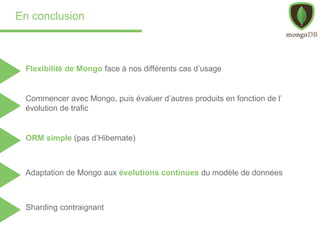 En conclusion
Flexibilité de Mongo face à nos différents cas d’usage
ORM simple (pas d’Hibernate)
Adaptation de Mongo aux évolutions continues du modèle de données
Commencer avec Mongo, puis évaluer d’autres produits en fonction de l’
évolution de trafic
Sharding contraignant
 