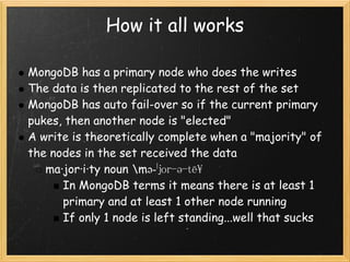 How it all works

MongoDB has a primary node who does the writes
The data is then replicated to the rest of the set
MongoDB has auto fail-over so if the current primary
pukes, then another node is "elected"
A write is theoretically complete when a "majority" of
the nodes in the set received the data
   ma·jor·i·ty noun mə-ˈjor-ə-tē
      In MongoDB terms it means there is at least 1
      primary and at least 1 other node running
      If only 1 node is left standing...well that sucks
 