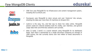 www.edureka.in/mongodbSlide 53
 CNN Turk uses MongoDB for its infrastructure and content management system,
including the tv.cnnturk.com.
 Foursquare uses MongoDB to store venues and user ‘check-ins’ into venues,
sharding the data over more than 25 machines on Amazon EC2.
 Justin.tv is the easy, fun, and fast way to share live video online. MongoDB
powers Justin.tv’s internal analytics tools for virality, user retention, and general
usage stats that out-of-the-box solutions can’t provide.
 ibibo (‘I build, I bond’) is a social network using MongoDB for its dashboard
feeds. Each feed is represented as a single document containing an average of
1000 entries; the site currently stores over two million of these documents in
MongoDB.
Few MongoDB Clients
 