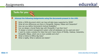 www.edureka.in/mongodbSlide 88
Tasks for you
Attempt the following Assignments using the documents present in the LMS:
Write a JSON document which can have all data types supported by JSON?
What all core differences are there in MongoDB, Hadoop, HBase and Cassandra?
How can you define Horizontal & Vertical Scalability?
Can we design a Social Media App with MongoDB, if yes then how?
To design a content management system what all databases can be used and why?
I want to create a solution for Data Hub and I have choice of MySQL, Hadoop, Cassandra,
MongoDB, HBase, which one is more suitable and why?
What is Online & Offline Big Data?
What is Agility, What is tailored and elastic?
Assignments
 