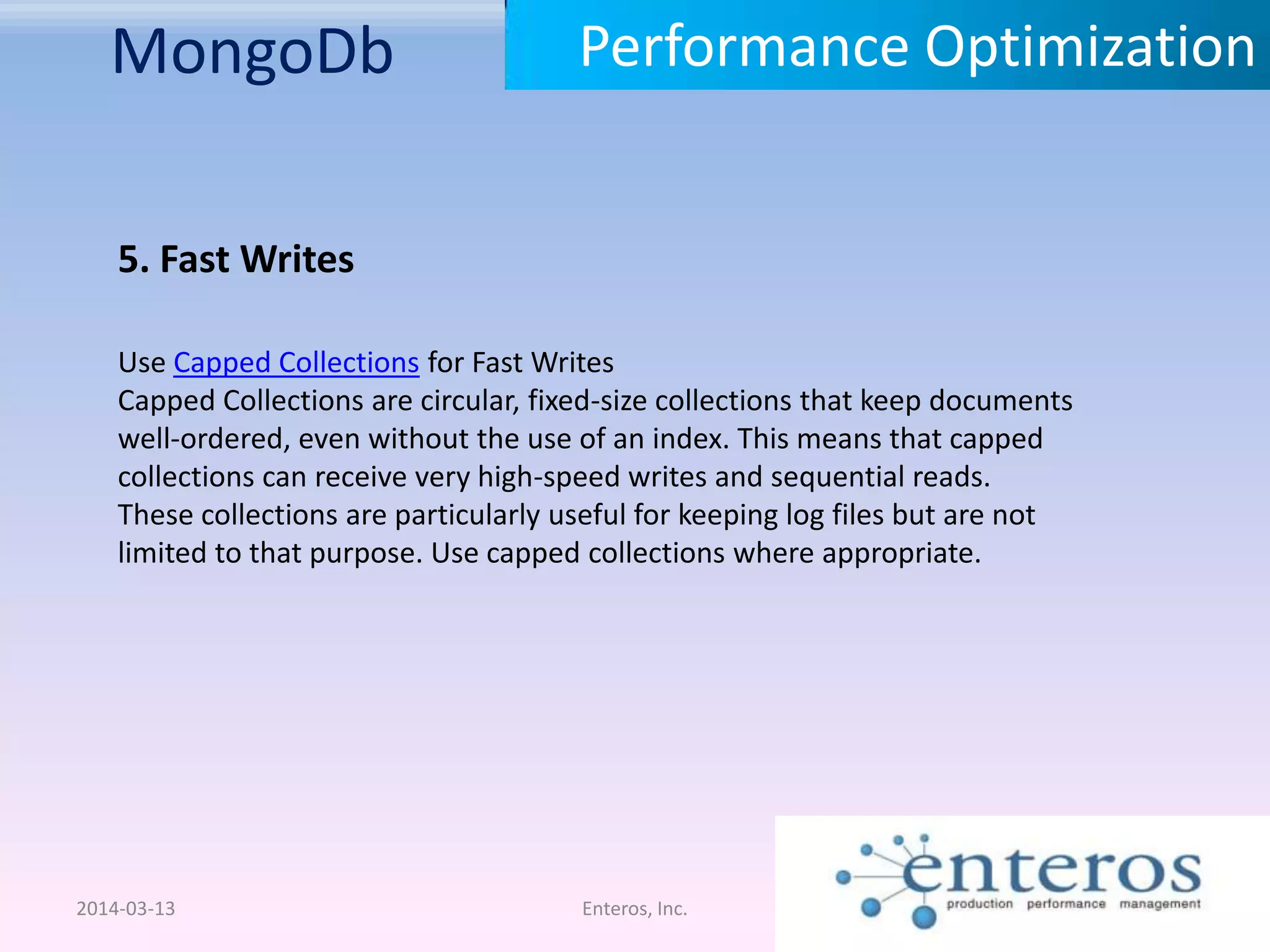 MongoDb 2014-03-13 Enteros, Inc. Performance Optimization 5. Fast Writes Use Capped Collections for Fast Writes Capped Collections are circular, fixed-size collections that keep documents well-ordered, even without the use of an index. This means that capped collections can receive very high-speed writes and sequential reads. These collections are particularly useful for keeping log files but are not limited to that purpose. Use capped collections where appropriate. 