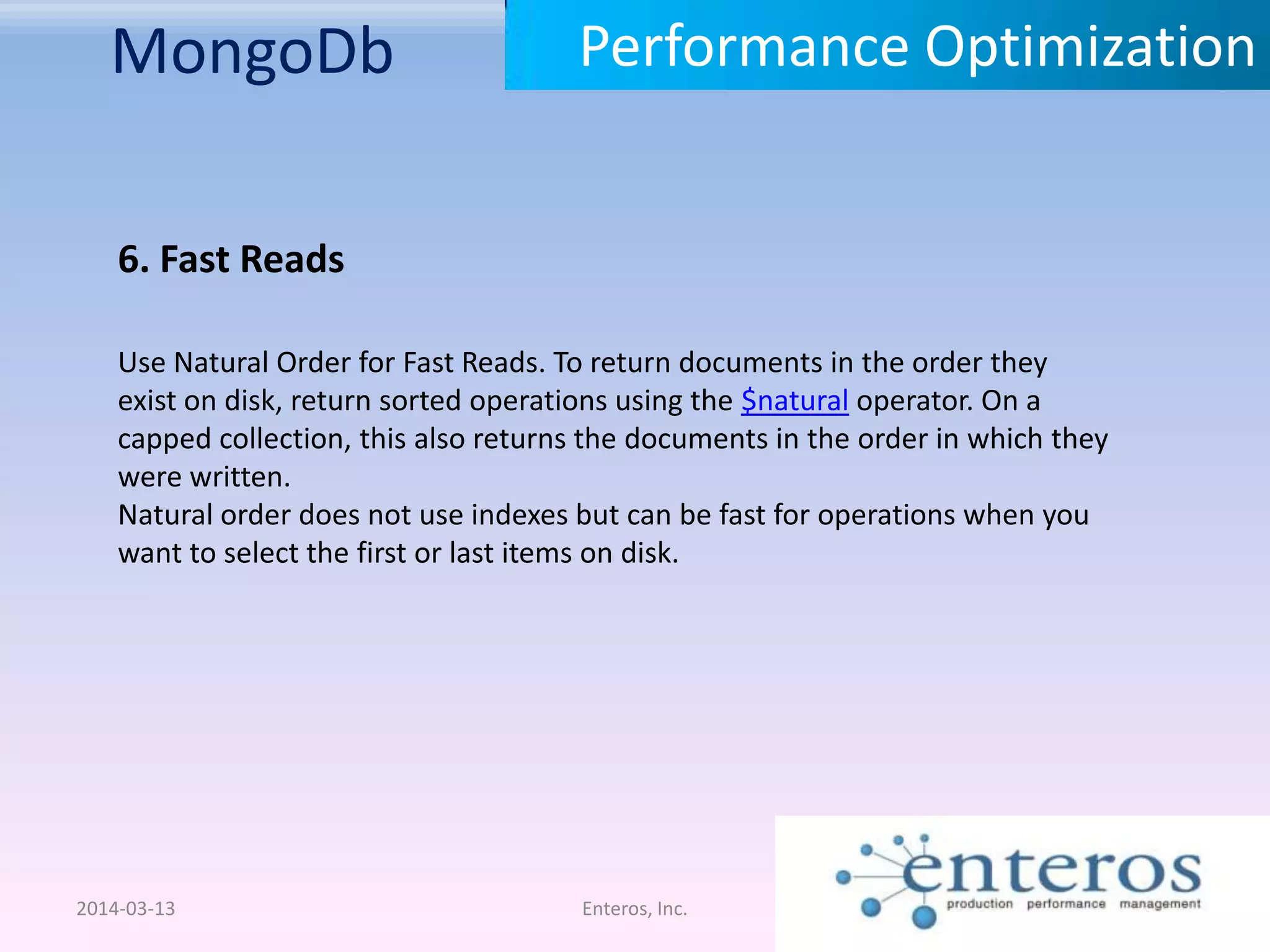 MongoDb 2014-03-13 Enteros, Inc. Performance Optimization 6. Fast Reads Use Natural Order for Fast Reads. To return documents in the order they exist on disk, return sorted operations using the $natural operator. On a capped collection, this also returns the documents in the order in which they were written. Natural order does not use indexes but can be fast for operations when you want to select the first or last items on disk. 