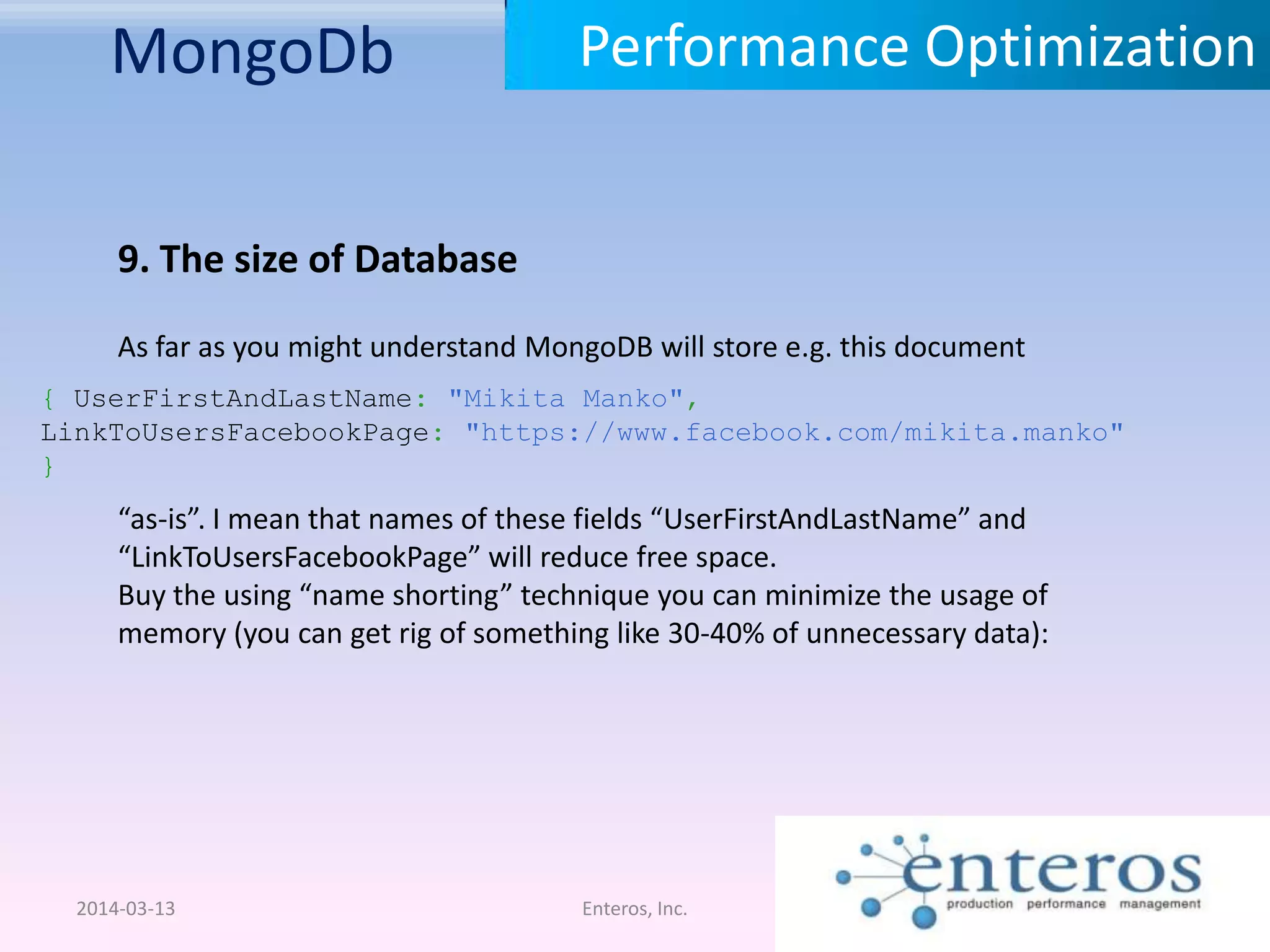 MongoDb 2014-03-13 Enteros, Inc. Performance Optimization 9. The size of Database As far as you might understand MongoDB will store e.g. this document { UserFirstAndLastName: "Mikita Manko", LinkToUsersFacebookPage: "https://www.facebook.com/mikita.manko" } “as-is”. I mean that names of these fields “UserFirstAndLastName” and “LinkToUsersFacebookPage” will reduce free space. Buy the using “name shorting” technique you can minimize the usage of memory (you can get rig of something like 30-40% of unnecessary data): 