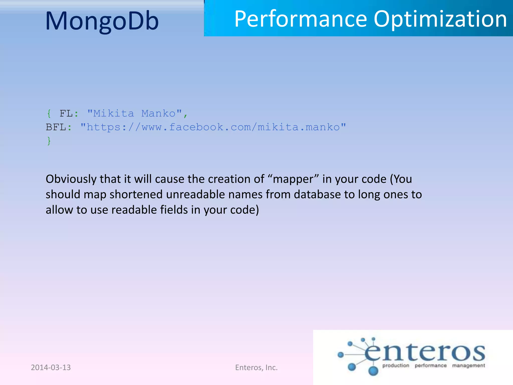 MongoDb 2014-03-13 Enteros, Inc. Performance Optimization Obviously that it will cause the creation of “mapper” in your code (You should map shortened unreadable names from database to long ones to allow to use readable fields in your code) { FL: "Mikita Manko", BFL: "https://www.facebook.com/mikita.manko" } 