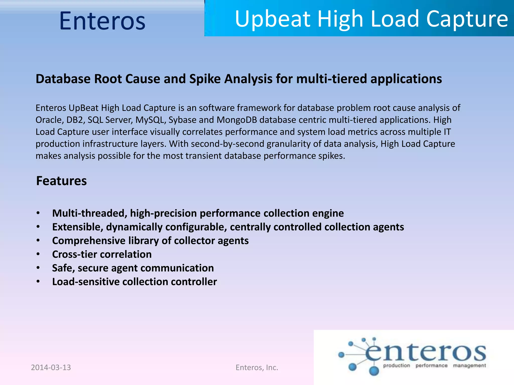 Enteros 2014-03-13 Enteros, Inc. Upbeat High Load Capture Database Root Cause and Spike Analysis for multi-tiered applications Enteros UpBeat High Load Capture is an software framework for database problem root cause analysis of Oracle, DB2, SQL Server, MySQL, Sybase and MongoDB database centric multi-tiered applications. High Load Capture user interface visually correlates performance and system load metrics across multiple IT production infrastructure layers. With second-by-second granularity of data analysis, High Load Capture makes analysis possible for the most transient database performance spikes. Features • Multi-threaded, high-precision performance collection engine • Extensible, dynamically configurable, centrally controlled collection agents • Comprehensive library of collector agents • Cross-tier correlation • Safe, secure agent communication • Load-sensitive collection controller 