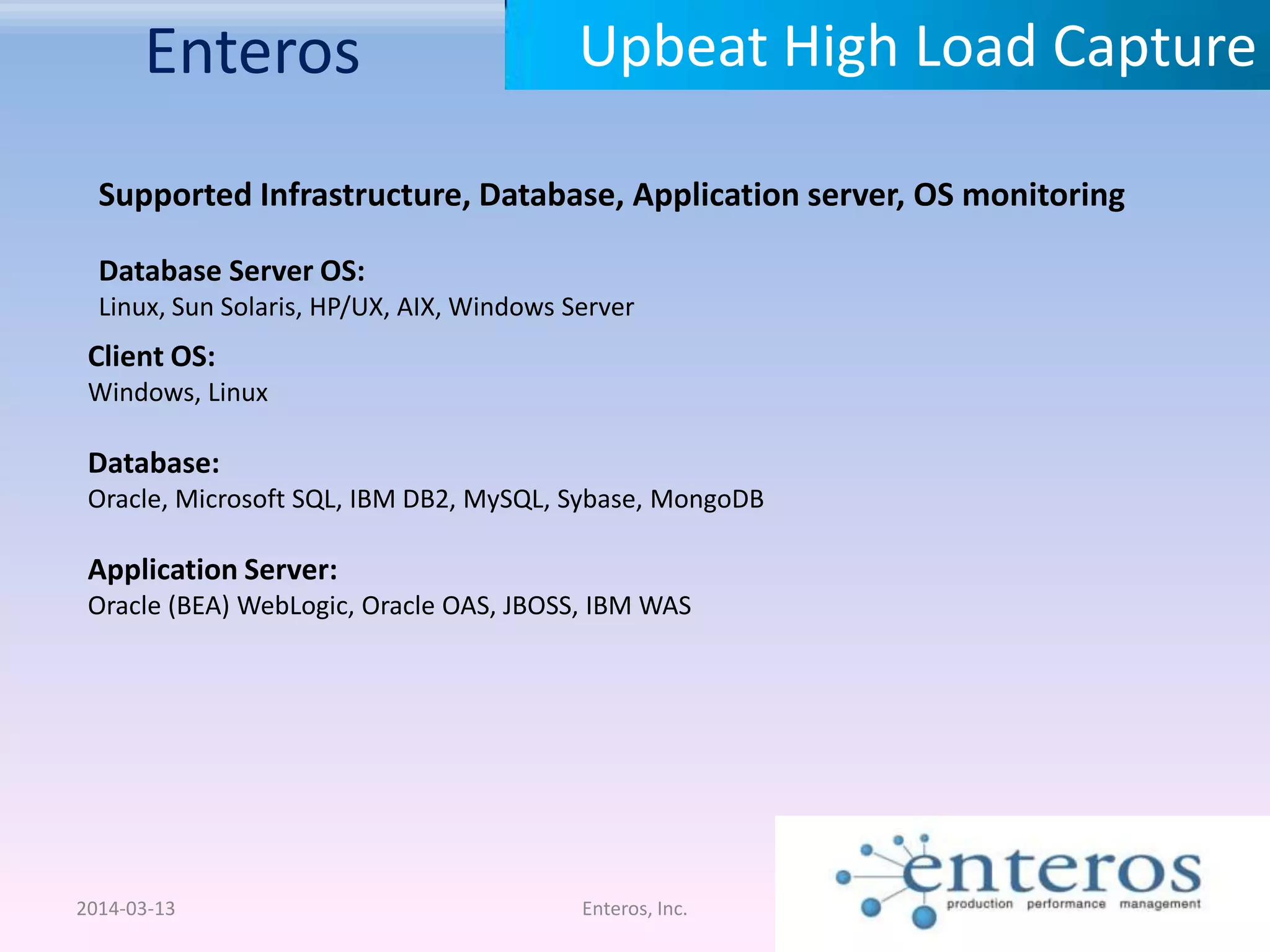 Enteros 2014-03-13 Enteros, Inc. Upbeat High Load Capture Supported Infrastructure, Database, Application server, OS monitoring Database Server OS: Linux, Sun Solaris, HP/UX, AIX, Windows Server Client OS: Windows, Linux Database: Oracle, Microsoft SQL, IBM DB2, MySQL, Sybase, MongoDB Application Server: Oracle (BEA) WebLogic, Oracle OAS, JBOSS, IBM WAS 