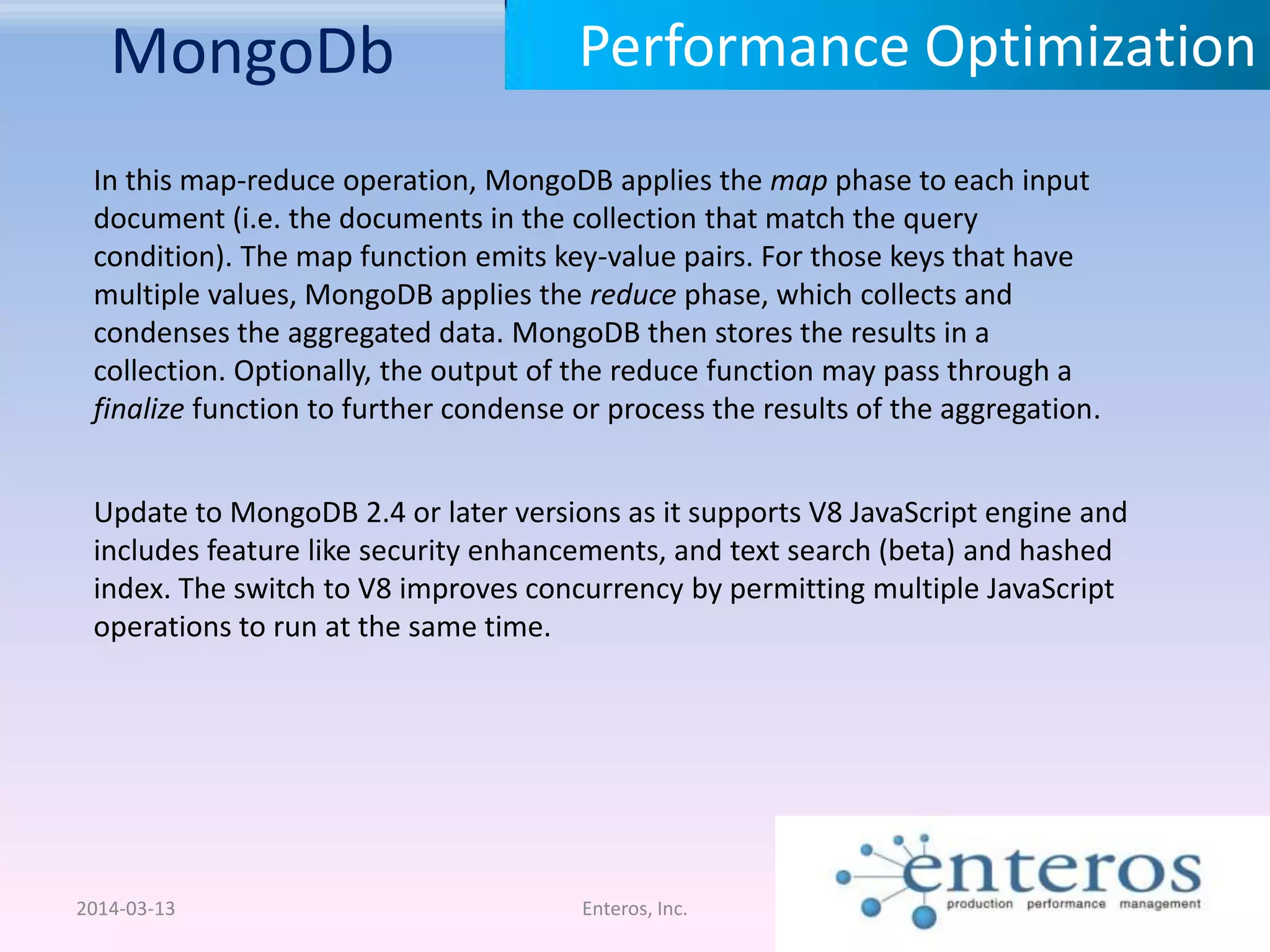 MongoDb 2014-03-13 Enteros, Inc. Performance Optimization Update to MongoDB 2.4 or later versions as it supports V8 JavaScript engine and includes feature like security enhancements, and text search (beta) and hashed index. The switch to V8 improves concurrency by permitting multiple JavaScript operations to run at the same time. In this map-reduce operation, MongoDB applies the map phase to each input document (i.e. the documents in the collection that match the query condition). The map function emits key-value pairs. For those keys that have multiple values, MongoDB applies the reduce phase, which collects and condenses the aggregated data. MongoDB then stores the results in a collection. Optionally, the output of the reduce function may pass through a finalize function to further condense or process the results of the aggregation. 