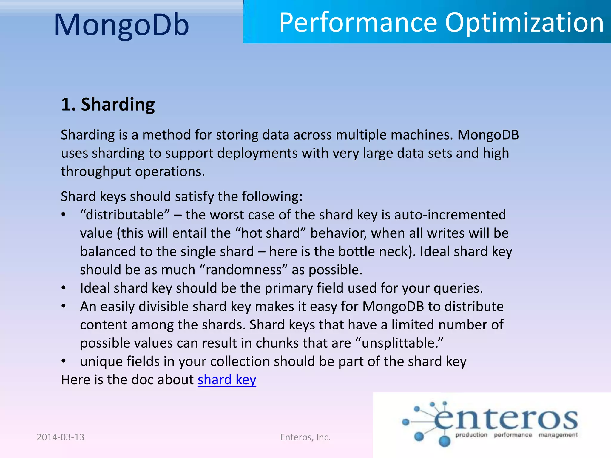 MongoDb 2014-03-13 Enteros, Inc. Performance Optimization 1. Sharding Sharding is a method for storing data across multiple machines. MongoDB uses sharding to support deployments with very large data sets and high throughput operations. Shard keys should satisfy the following: • “distributable” – the worst case of the shard key is auto-incremented value (this will entail the “hot shard” behavior, when all writes will be balanced to the single shard – here is the bottle neck). Ideal shard key should be as much “randomness” as possible. • Ideal shard key should be the primary field used for your queries. • An easily divisible shard key makes it easy for MongoDB to distribute content among the shards. Shard keys that have a limited number of possible values can result in chunks that are “unsplittable.” • unique fields in your collection should be part of the shard key Here is the doc about shard key 