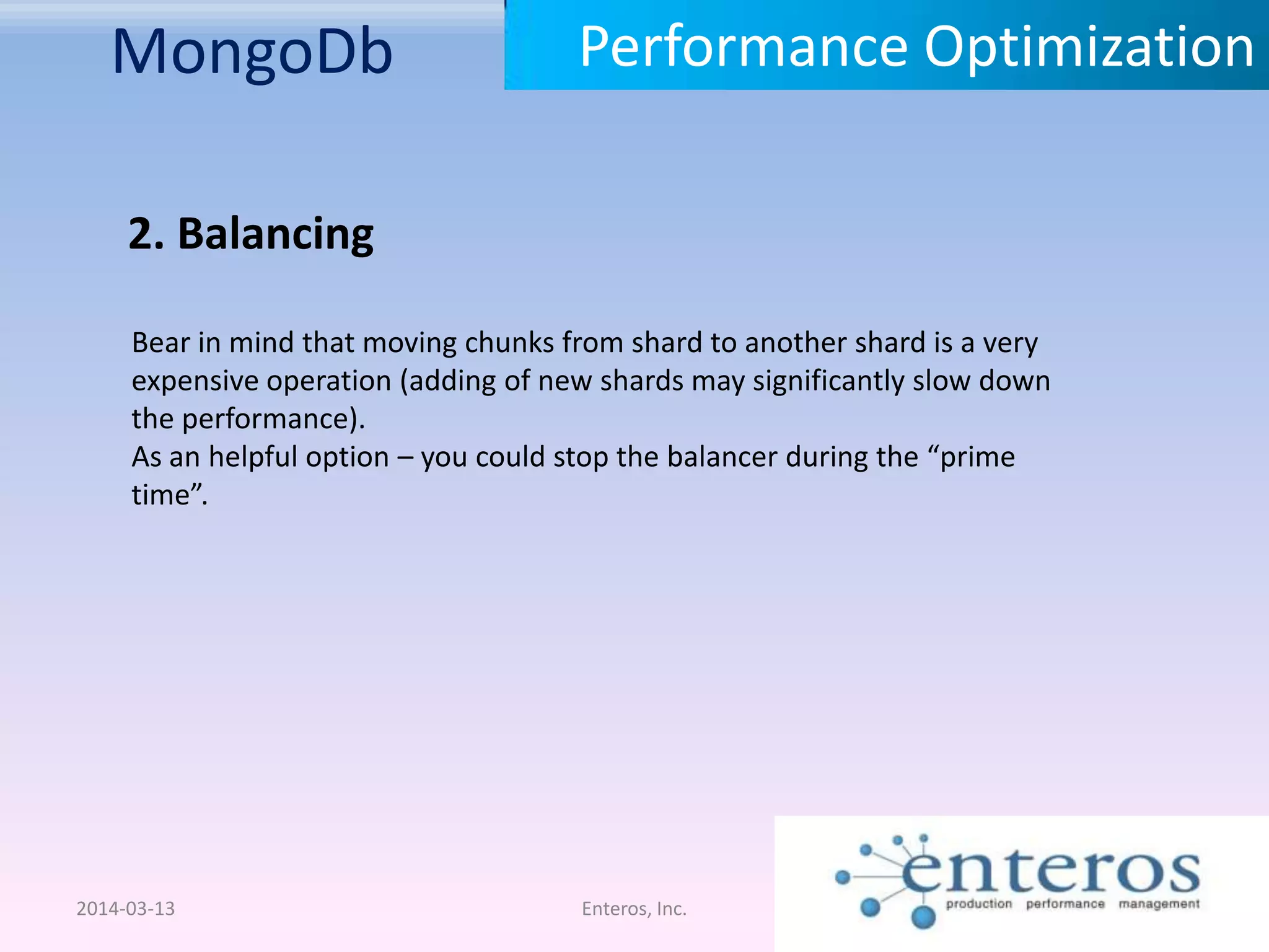 MongoDb 2014-03-13 Enteros, Inc. Performance Optimization 2. Balancing Bear in mind that moving chunks from shard to another shard is a very expensive operation (adding of new shards may significantly slow down the performance). As an helpful option – you could stop the balancer during the “prime time”. 
