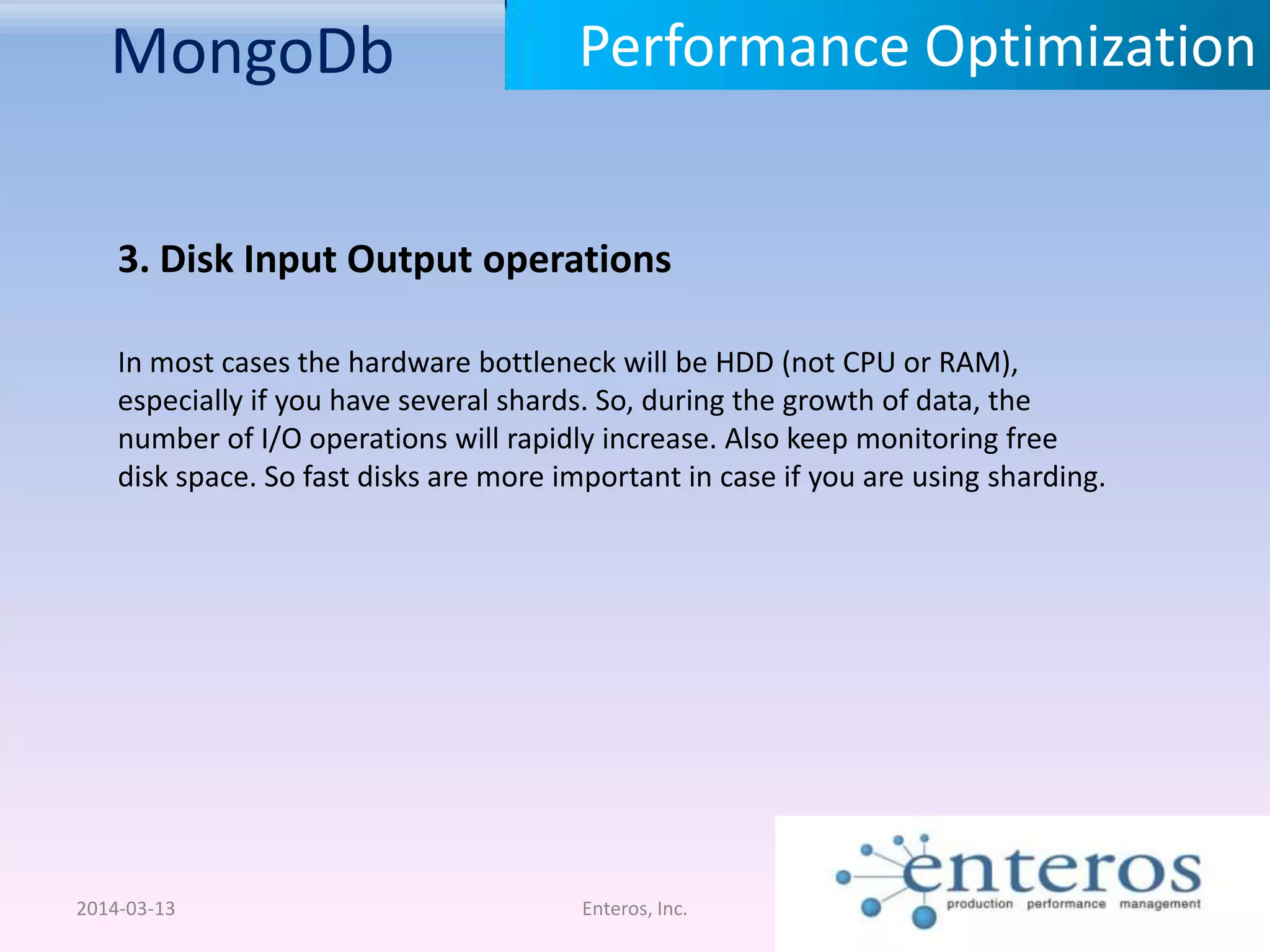 MongoDb 2014-03-13 Enteros, Inc. Performance Optimization 3. Disk Input Output operations In most cases the hardware bottleneck will be HDD (not CPU or RAM), especially if you have several shards. So, during the growth of data, the number of I/O operations will rapidly increase. Also keep monitoring free disk space. So fast disks are more important in case if you are using sharding. 