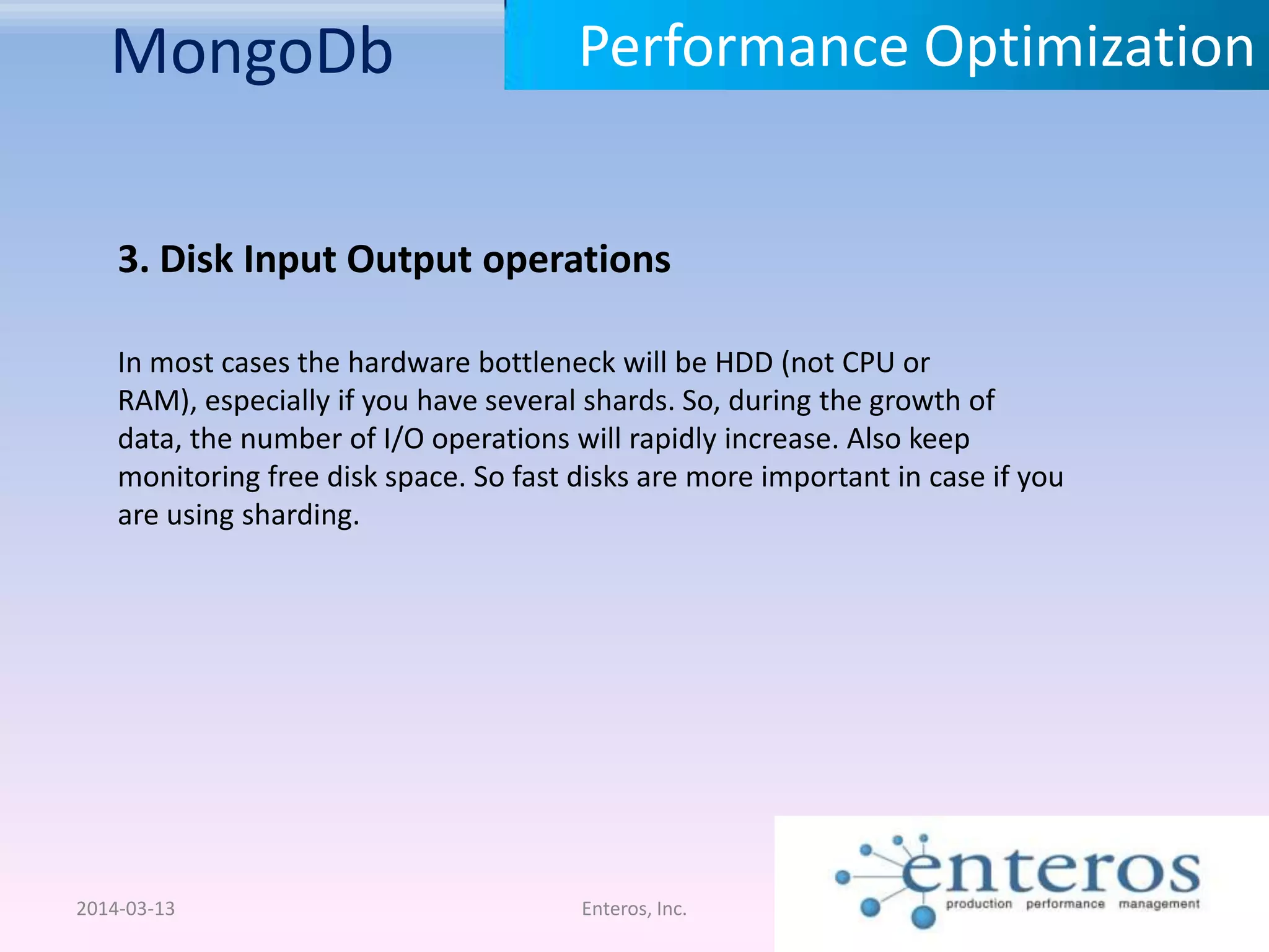 MongoDb 2014-03-13 Enteros, Inc. Performance Optimization 3. Disk Input Output operations In most cases the hardware bottleneck will be HDD (not CPU or RAM), especially if you have several shards. So, during the growth of data, the number of I/O operations will rapidly increase. Also keep monitoring free disk space. So fast disks are more important in case if you are using sharding. 