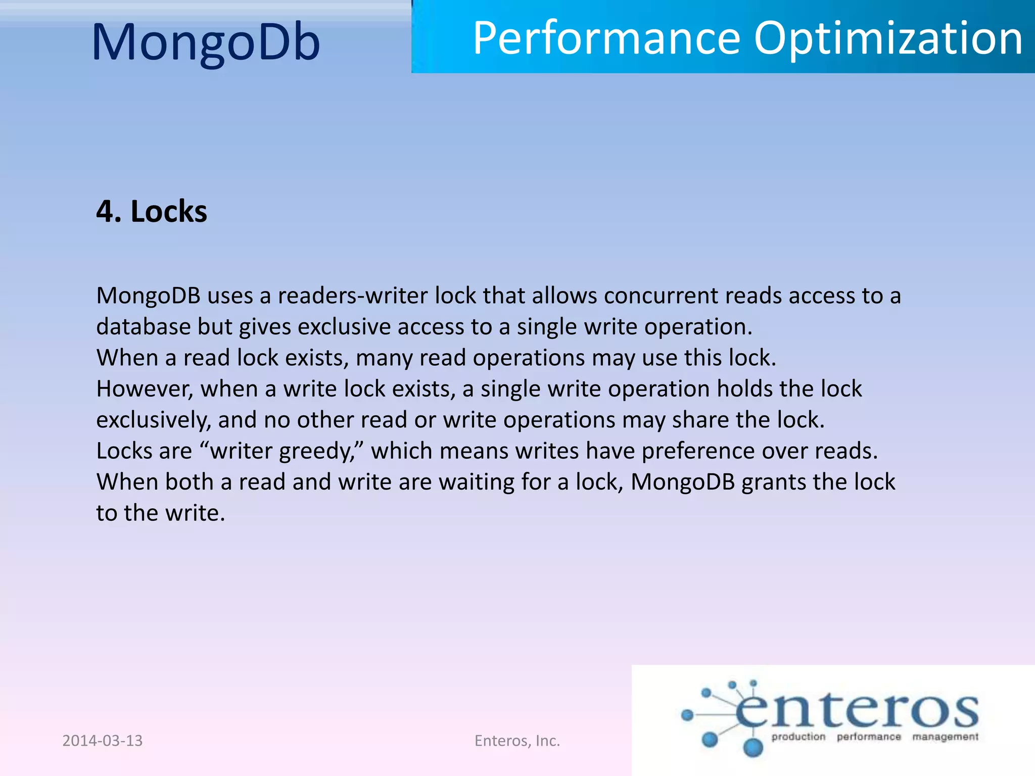 MongoDb 2014-03-13 Enteros, Inc. Performance Optimization 4. Locks MongoDB uses a readers-writer lock that allows concurrent reads access to a database but gives exclusive access to a single write operation. When a read lock exists, many read operations may use this lock. However, when a write lock exists, a single write operation holds the lock exclusively, and no other read or write operations may share the lock. Locks are “writer greedy,” which means writes have preference over reads. When both a read and write are waiting for a lock, MongoDB grants the lock to the write. 