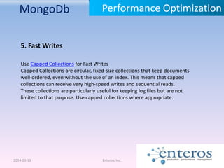 MongoDb
2014-03-13 Enteros, Inc.
Performance Optimization
5. Fast Writes
Use Capped Collections for Fast Writes
Capped Collections are circular, fixed-size collections that keep documents
well-ordered, even without the use of an index. This means that capped
collections can receive very high-speed writes and sequential reads.
These collections are particularly useful for keeping log files but are not
limited to that purpose. Use capped collections where appropriate.
 