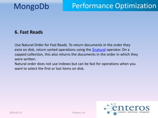 MongoDb
2014-03-13 Enteros, Inc.
Performance Optimization
6. Fast Reads
Use Natural Order for Fast Reads. To return documents in the order they
exist on disk, return sorted operations using the $natural operator. On a
capped collection, this also returns the documents in the order in which they
were written.
Natural order does not use indexes but can be fast for operations when you
want to select the first or last items on disk.
 