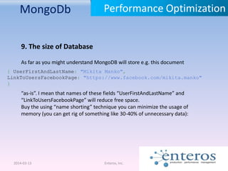 MongoDb
2014-03-13 Enteros, Inc.
Performance Optimization
9. The size of Database
As far as you might understand MongoDB will store e.g. this document
{ UserFirstAndLastName: "Mikita Manko",
LinkToUsersFacebookPage: "https://www.facebook.com/mikita.manko"
}
“as-is”. I mean that names of these fields “UserFirstAndLastName” and
“LinkToUsersFacebookPage” will reduce free space.
Buy the using “name shorting” technique you can minimize the usage of
memory (you can get rig of something like 30-40% of unnecessary data):
 