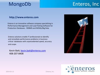 MongoDb
2014-03-13 Enteros, Inc.
Enteros, Inc
http://www.enteros.com
Enteros is an innovative software company specializing in
Performance Management and Load Testing Software for
Production Databases - RDBMS and NOSQL/Big Data
Enteros solutions enable IT professionals to identify
and remediate performance problems in business-
critical databases with unprecedented speed, accuracy
and scope.
Kevin Batt; kevin.batt@enteros.com
408-207-8408
 