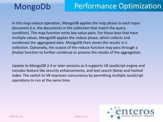 MongoDb
2014-03-13 Enteros, Inc.
Performance Optimization
Update to MongoDB 2.4 or later versions as it supports V8 JavaScript engine and
includes feature like security enhancements, and text search (beta) and hashed
index. The switch to V8 improves concurrency by permitting multiple JavaScript
operations to run at the same time.
In this map-reduce operation, MongoDB applies the map phase to each input
document (i.e. the documents in the collection that match the query
condition). The map function emits key-value pairs. For those keys that have
multiple values, MongoDB applies the reduce phase, which collects and
condenses the aggregated data. MongoDB then stores the results in a
collection. Optionally, the output of the reduce function may pass through a
finalize function to further condense or process the results of the aggregation.
 