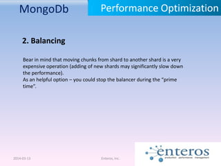 MongoDb
2014-03-13 Enteros, Inc.
Performance Optimization
2. Balancing
Bear in mind that moving chunks from shard to another shard is a very
expensive operation (adding of new shards may significantly slow down
the performance).
As an helpful option – you could stop the balancer during the “prime
time”.
 