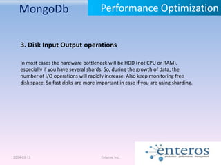 MongoDb
2014-03-13 Enteros, Inc.
Performance Optimization
3. Disk Input Output operations
In most cases the hardware bottleneck will be HDD (not CPU or RAM),
especially if you have several shards. So, during the growth of data, the
number of I/O operations will rapidly increase. Also keep monitoring free
disk space. So fast disks are more important in case if you are using sharding.
 
