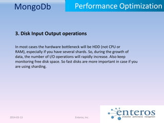 MongoDb
2014-03-13 Enteros, Inc.
Performance Optimization
3. Disk Input Output operations
In most cases the hardware bottleneck will be HDD (not CPU or
RAM), especially if you have several shards. So, during the growth of
data, the number of I/O operations will rapidly increase. Also keep
monitoring free disk space. So fast disks are more important in case if you
are using sharding.
 