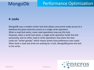 MongoDb
2014-03-13 Enteros, Inc.
Performance Optimization
4. Locks
MongoDB uses a readers-writer lock that allows concurrent reads access to a
database but gives exclusive access to a single write operation.
When a read lock exists, many read operations may use this lock.
However, when a write lock exists, a single write operation holds the lock
exclusively, and no other read or write operations may share the lock.
Locks are “writer greedy,” which means writes have preference over reads.
When both a read and write are waiting for a lock, MongoDB grants the lock
to the write.
 