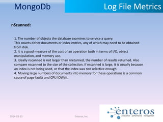 MongoDb
2014-03-13 Enteros, Inc.
Log File Metrics
nScanned:
1. The number of objects the database examines to service a query.
This counts either documents or index entries, any of which may need to be obtained
from disk.
2. It is a good measure of the cost of an operation both in terms of I/O, object
manipulation, and memory use.
3. Ideally nscanned is not larger than nreturned, the number of results returned. Also
compare nscanned to the size of the collection. If nscanned is large, it is usually because
an index is not being used, or that the index was not selective enough.
4. Moving large numbers of documents into memory for these operations is a common
cause of page faults and CPU IOWait.
 