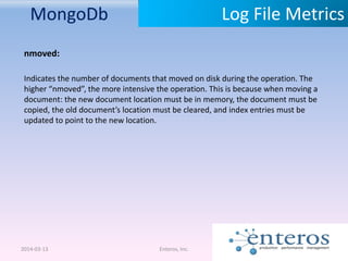 MongoDb
2014-03-13 Enteros, Inc.
Log File Metrics
nmoved:
Indicates the number of documents that moved on disk during the operation. The
higher “nmoved”, the more intensive the operation. This is because when moving a
document: the new document location must be in memory, the document must be
copied, the old document’s location must be cleared, and index entries must be
updated to point to the new location.
 