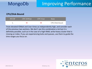 MongoDb
2014-03-13 Enteros, Inc.
Improving Performance
CPU/Disk-Bound
Treat elevated IOWait and User times as independently high, and consider each
of the previous two sections. We don’t see this combination a lot but it is
definitely possible, such as in the case of a high-RAM, write-heavy cluster that is
missing an index. If you are experiencing locks and queues, use them to guide the
time ranges you focus on.
 