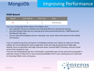 MongoDb
2014-03-13 Enteros, Inc.
Improving Performance
RAM-Bound
If you are running high PF/OP without CPU IOWait, then:
• your operation counts are relatively low (indicating little to no operational activity).
• you have fantastic disks that are covering up for what would otherwise be a “RAM-Bound and
Disk-Bound” HHL case.
• you just started the database and are “warming” your cache. Wait until memory is fully utilized
and reassess.
If you are experiencing locks and queues, immediately evaluate your indexes to make sure missing
indexes are not prompting the need to page fault. Check your logs during periods of high page
faulting. Focus on operations with high nscanned values. Increase RAM if necessary, and you should
arrive at the coveted LLL case.
If you are not locking/queueing, this is technically a sustainable state, but be aware that any growth in
operation volume or data size–or even a barely-quantifiable shift in your working data set–could lead
to increasing IOWait, locks, and queues.
 