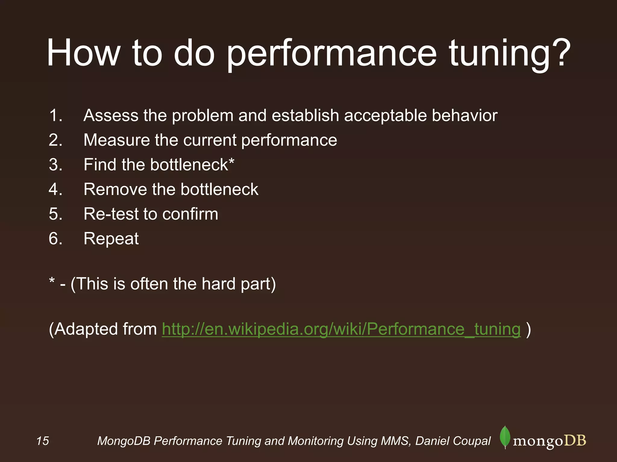 15 MongoDB Performance Tuning and Monitoring Using MMS, Daniel Coupal
How to do performance tuning?
1. Assess the problem and establish acceptable behavior
2. Measure the current performance
3. Find the bottleneck*
4. Remove the bottleneck
5. Re-test to confirm
6. Repeat
* - (This is often the hard part)
(Adapted from http://en.wikipedia.org/wiki/Performance_tuning )
 