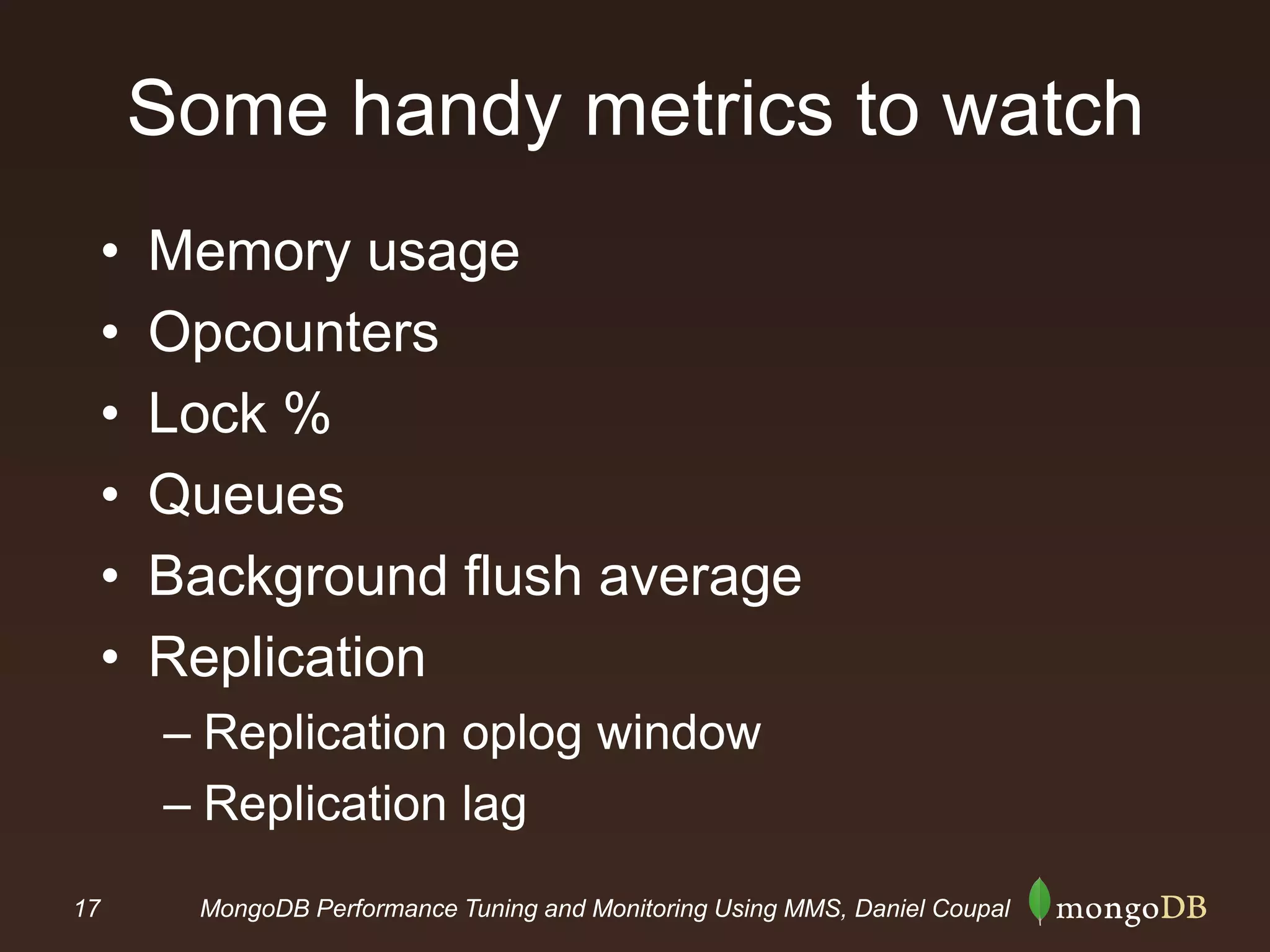 17 MongoDB Performance Tuning and Monitoring Using MMS, Daniel Coupal
Some handy metrics to watch
• Memory usage
• Opcounters
• Lock %
• Queues
• Background flush average
• Replication
– Replication oplog window
– Replication lag
 