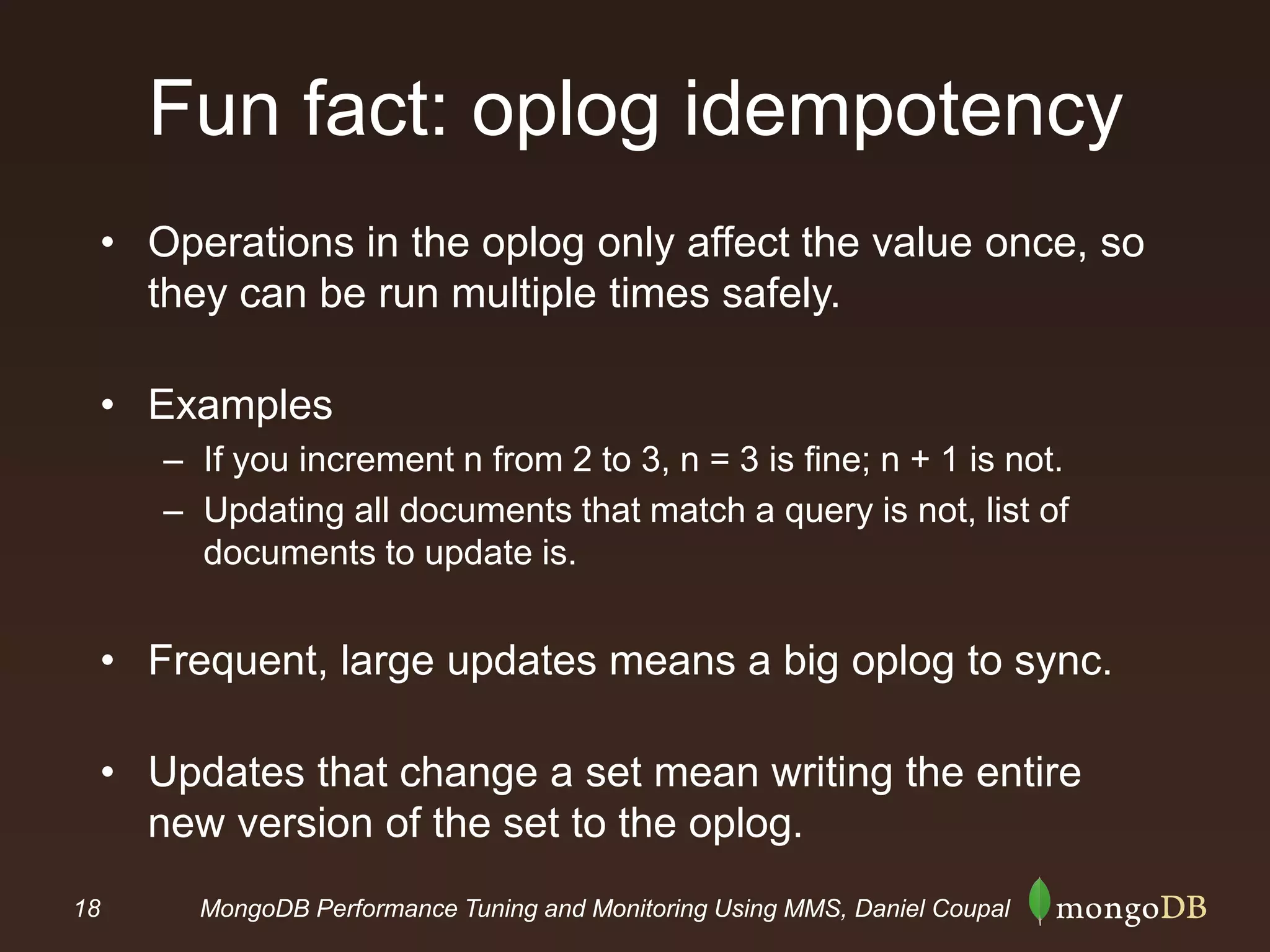 18 MongoDB Performance Tuning and Monitoring Using MMS, Daniel Coupal
Fun fact: oplog idempotency
• Operations in the oplog only affect the value once, so
they can be run multiple times safely.
• Examples
– If you increment n from 2 to 3, n = 3 is fine; n + 1 is not.
– Updating all documents that match a query is not, list of
documents to update is.
• Frequent, large updates means a big oplog to sync.
• Updates that change a set mean writing the entire
new version of the set to the oplog.
 