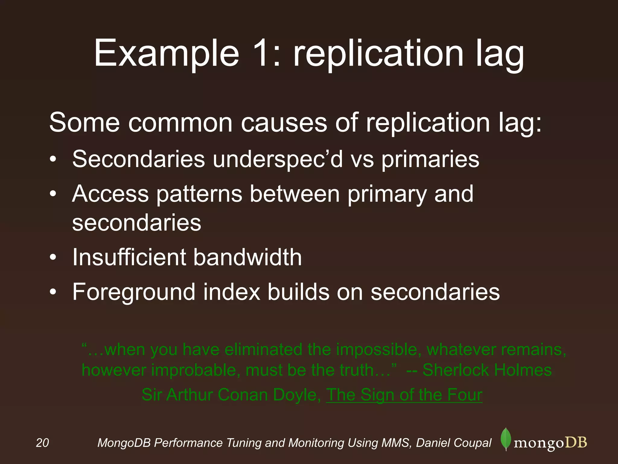 20 MongoDB Performance Tuning and Monitoring Using MMS, Daniel Coupal
Example 1: replication lag
Some common causes of replication lag:
• Secondaries underspec’d vs primaries
• Access patterns between primary and
secondaries
• Insufficient bandwidth
• Foreground index builds on secondaries
“…when you have eliminated the impossible, whatever remains,
however improbable, must be the truth…” -- Sherlock Holmes
Sir Arthur Conan Doyle, The Sign of the Four
 