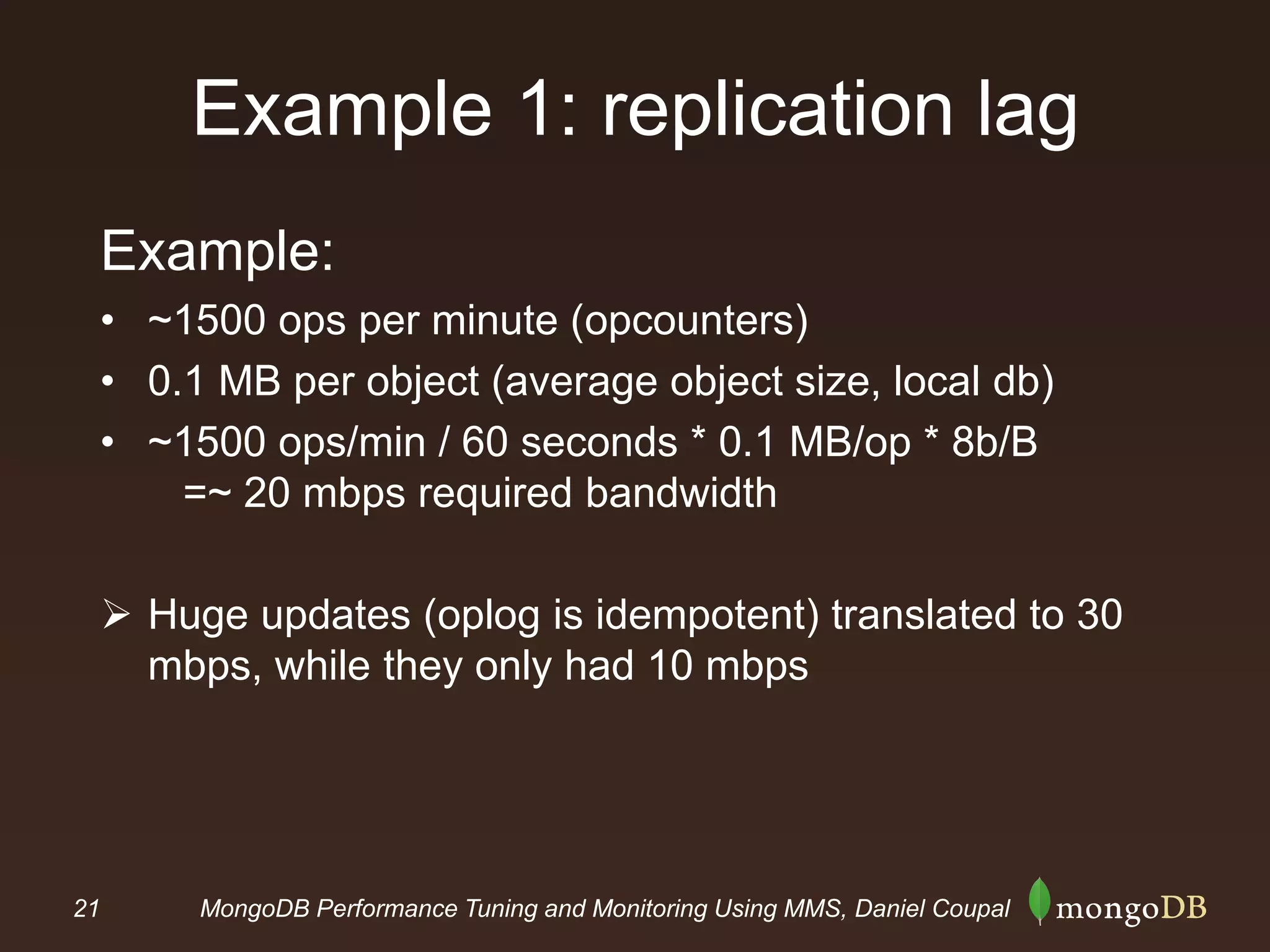21 MongoDB Performance Tuning and Monitoring Using MMS, Daniel Coupal
Example 1: replication lag
Example:
• ~1500 ops per minute (opcounters)
• 0.1 MB per object (average object size, local db)
• ~1500 ops/min / 60 seconds * 0.1 MB/op * 8b/B
=~ 20 mbps required bandwidth
 Huge updates (oplog is idempotent) translated to 30
mbps, while they only had 10 mbps
 